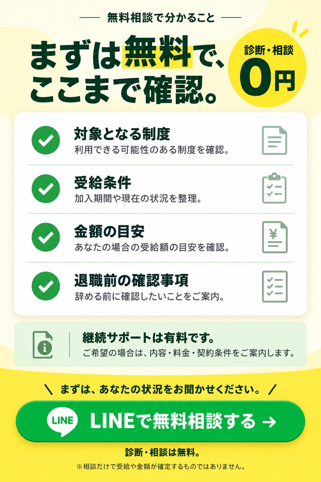 まずは無料で、ここまで確認。診断・相談0円。対象となる制度、受給条件、金額の目安、退職前の確認事項。継続サポートは有料です。ご希望の場合は内容・料金・契約条件をご案内します。相談だけで受給や金額が確定するものではありません。